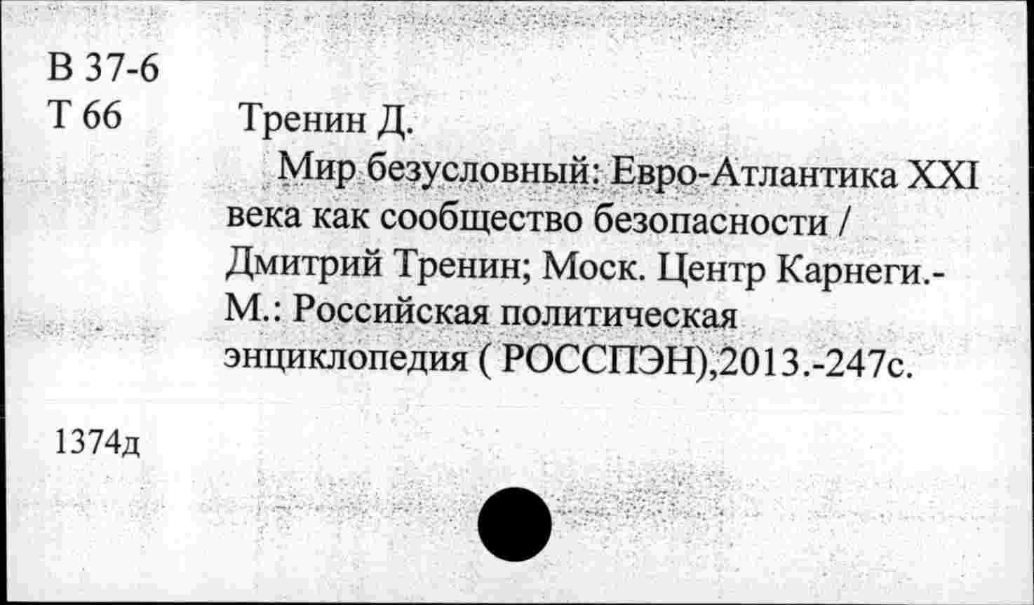 ﻿В 37-6
Т 66 Тренин Д.
Мир безусловный; Евро-Атлантика XXI века как сообщество безопасности / Дмитрий Тренин; Моск. Центр Карнеги,-М.: Российская политическая энциклопедия ( РОССПЭН),2013.-247с.
1374д